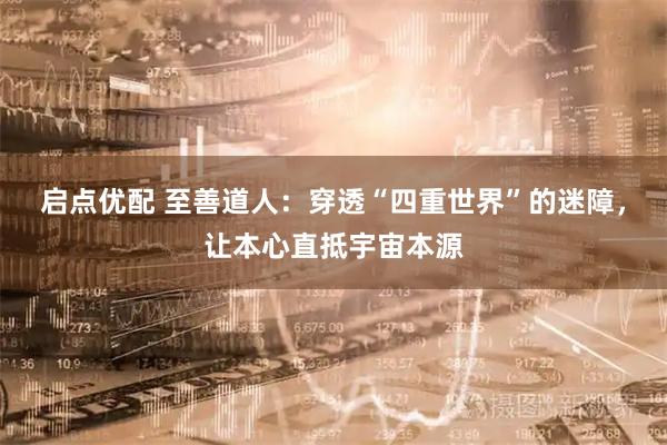 启点优配 至善道人:穿透“四重世界”的迷障,让本心直抵宇宙本源