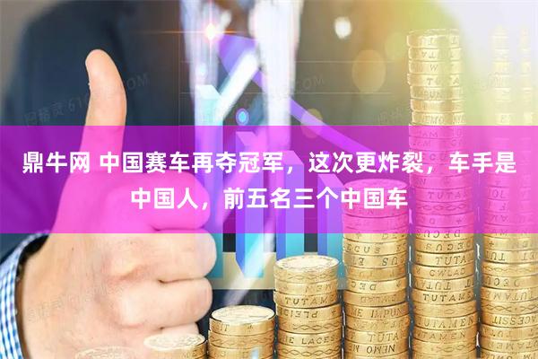 鼎牛网 中国赛车再夺冠军，这次更炸裂，车手是中国人，前五名三个中国车