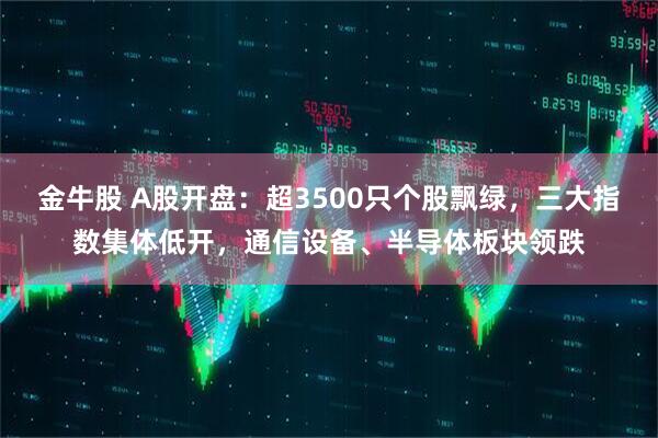 金牛股 A股开盘：超3500只个股飘绿，三大指数集体低开，通信设备、半导体板块领跌