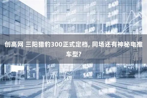 创高网 三阳猎豹300正式定档, 同场还有神秘电推车型?