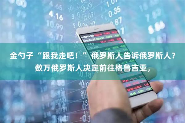 金勺子 “跟我走吧！” 俄罗斯人告诉俄罗斯人？数万俄罗斯人决定前往格鲁吉亚，